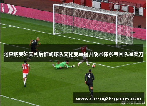 阿森纳英超失利后推动球队文化变革提升战术体系与团队凝聚力