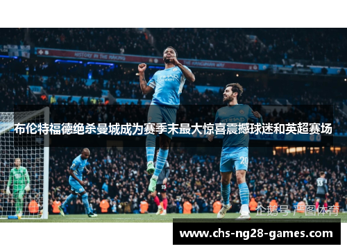 布伦特福德绝杀曼城成为赛季末最大惊喜震撼球迷和英超赛场