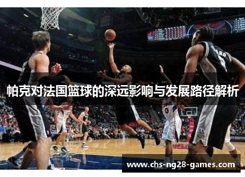 帕克对法国篮球的深远影响与发展路径解析