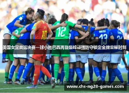 美国女足奥运决赛一球小胜巴西再登巅峰顽强防守锁定金牌荣耀时刻